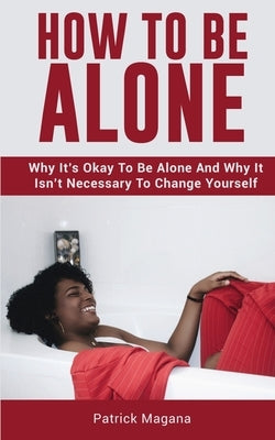 How To Be Alone: Why It's Okay To Be Alone And Why It Isn't Necessary To Change Yourself by Magana, Patrick