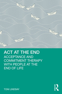 ACT at the End: Acceptance and Commitment Therapy with People at the End of Life by Lindsay, Toni