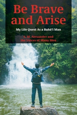 Be Brave and Arise: My Life Quest As a Bahá'í Man by Alexander, S. M.