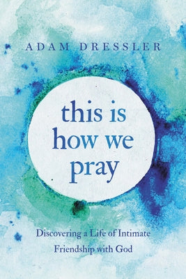 This Is How We Pray: Discovering a Life of Intimate Friendship with God by Dressler, Adam