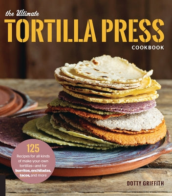 The Ultimate Tortilla Press Cookbook: 125 Recipes for All Kinds of Make-Your-Own Tortillas--And for Burritos, Enchiladas, Tacos, and More by Griffith, Dotty