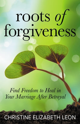 Roots of Forgiveness: Find Freedom to Heal in Your Marriage After Betrayal by Leon, Christine Elizabeth