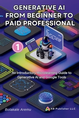 Generative AI From Beginner to Paid Professional, Part 1: An Introductory Microlearning Guide to Generative AI and Google Tools by Aremu, Bolakale