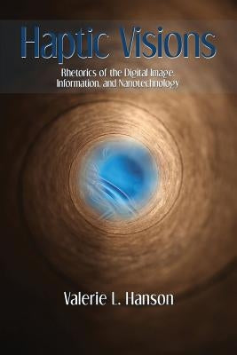 Haptic Visions: Rhetorics of the Digital Image, Information, and Nanotechnology by Hanson, Valerie L.