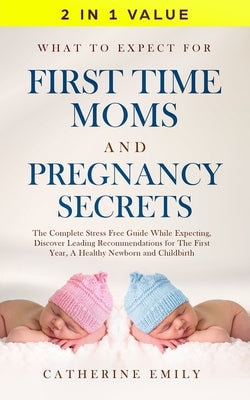 What to Expect for First Time Moms and Pregnancy Secrets: The Complete Stress Free Guide While Expecting, Discover Leading Recommendations for the Fir by Emily, Catherine