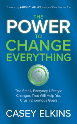 The Power to Change Everything: The Small, Everyday Lifestyle Changes That Will Help You Crush Enormous Goals by Elkins, Casey