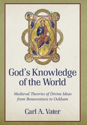 God's Knowledge of the World Medieval Theories of Divine Ideas from Bonaventure to Ockham by Vater, Carl A.