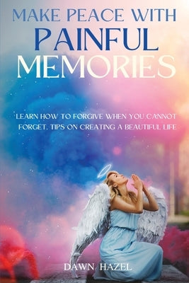 Make Peace With Painful Memories: Learn How To Forgive When You Cannot Forget. Tips On Creating A Beautiful Life by Hazel, Dawn