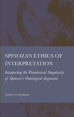 Spinoza's Ethics of Interpretation: Interpreting the Paradoxical Singularity of Spinoza's Ontological Argument by Nusbaum, Jordan R. J.