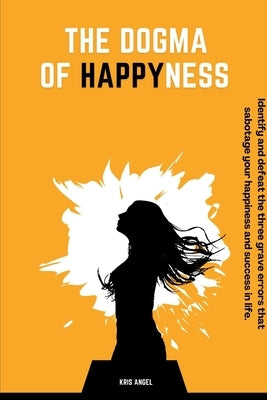 The Dogma Of Happyness: Identify and defeat the three grave errors that sabotage your happiness. by Angel, Kris