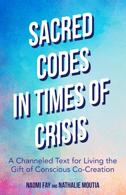 Sacred Codes in Times of Crisis: A Channeled Text for Living the Gift of Conscious Co-Creation by Fay, Naomi