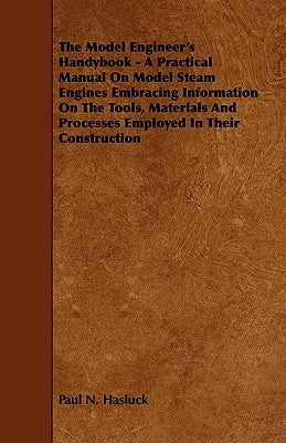 The Model Engineer's Handybook - A Practical Manual on Model Steam Engines Embracing Information on the Tools, Materials and Processes Employed in The by Hasluck, Paul N.