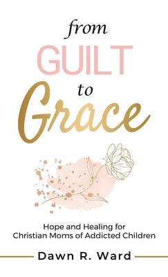 From Guilt to Grace: Hope and Healing for Christian Moms of Addicted Children by Ward, Dawn R.