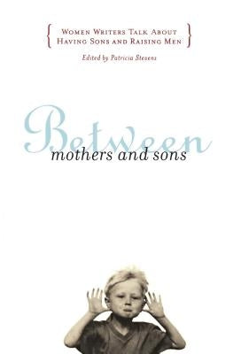 Between Mothers and Sons: Women Writers Talk about Having Sons and Raising Men by Stevens, Patricia