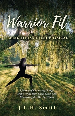 Warrior Fit Being Fit Isn't Just Physical: A Journey of Embracing Change, Empowering Your Whole Being, and Discovering the Warrior Within by Smith, J. L. H.