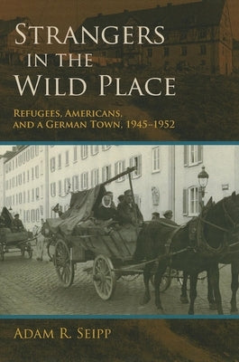 Strangers in the Wild Place: Refugees, Americans, and a German Town, 1945-1952 by Seipp, Adam R.