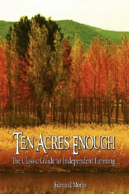 Ten Acres Enough: The Classic Guide to Independent Farming by Edmund Morris, Morris