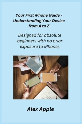 Your First iPhone Guide - Understanding Your Device from A to Z: Designed for absolute beginners with no prior exposure to iPhones. by Apple, Alex