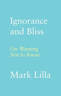 Ignorance and Bliss: On Wanting Not to Know by Lilla, Mark