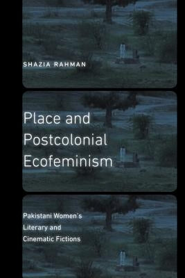 Place and Postcolonial Ecofeminism: Pakistani Women's Literary and Cinematic Fictions by Rahman, Shazia