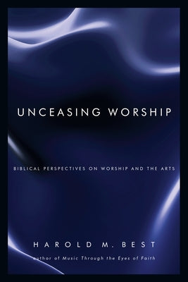 Unceasing Worship: Biblical Perspectives on Worship and the Arts by Best, Harold M.