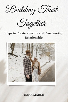 Building Trust Together: Steps to Create a Secure and Trustworthy Relationship by Marsh, Dana