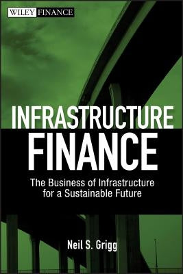 Infrastructure Finance: The Business of Infrastructure for a Sustainable Future by Grigg, Neil S.