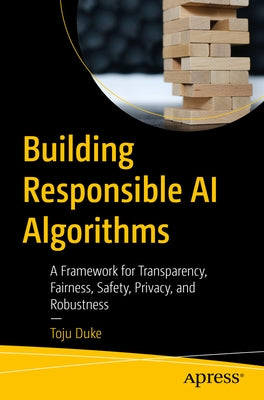 Building Responsible AI Algorithms: A Framework for Transparency, Fairness, Safety, Privacy, and Robustness by Duke, Toju