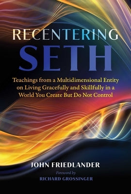 Recentering Seth: Teachings from a Multidimensional Entity on Living Gracefully and Skillfully in a World You Create But Do Not Control by Friedlander, John