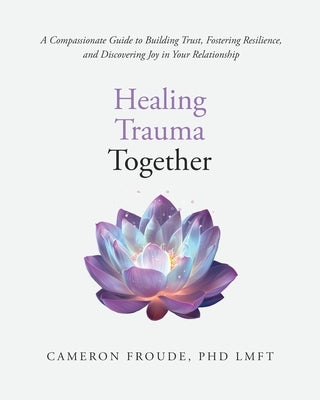 Healing Trauma Together: A Compassionate Guide to Building Trust, Fostering Resilience, and Discovering Joy in Your Relationship by Froude, Cameron