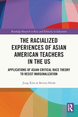 The Racialized Experiences of Asian American Teachers in the US: Applications of Asian Critical Race Theory to Resist Marginalization by Kim, Jung