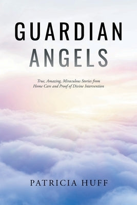 Guardian Angels: True, Amazing, Miraculous Stories from Home Care and Proof of Divine Intervention by Huff, Patricia