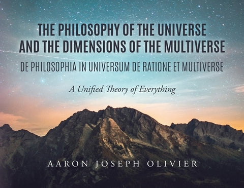 The Philosophy of the Universe and the Dimensions of the Multiverse: A Unified Theory of Everything by Olivier, Aaron