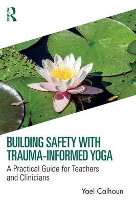 Building Safety with Trauma-Informed Yoga: A Practical Guide for Teachers and Clinicians by Calhoun, Yael