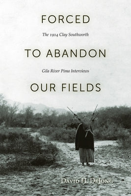 Forced to Abandon Our Fields: The 1914 Clay Southworth Gila River Pima Interviews by Dejong, David H.