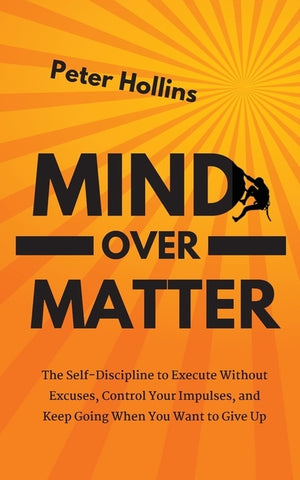 Mind Over Matter: The Self-Discipline to Execute Without Excuses, Control Your Impulses, and Keep Going When You Want to Give Up by Hollins, Peter