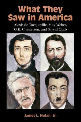 What They Saw in America: Alexis de Tocqueville, Max Weber, G. K. Chesterton, and Sayyid Qutb by Nolan Jr, James L.