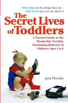 The Secret Lives of Toddlers: A Parent's Guide to the Wonderful, Terrible, Fascinating Behavior of Children Ages 1-3 by Murphy, Jana