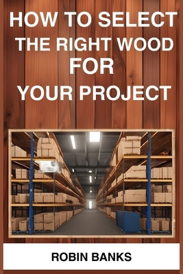 How to Select the Right Wood for Your Project: A Comprehensive Guide to Choosing the Perfect Wood for Your Woodworking Projects (2024) by Banks, Robin