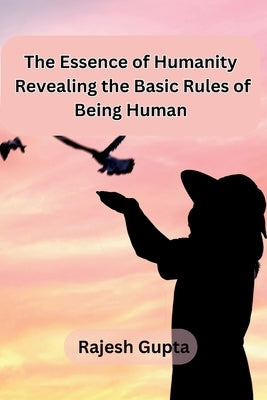 The Essence of Humanity: Revealing the Basic Rules of Being Human by Rajesh Gupta