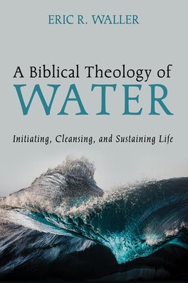 A Biblical Theology of Water: Initiating, Cleansing, and Sustaining Life by Waller, Eric R.