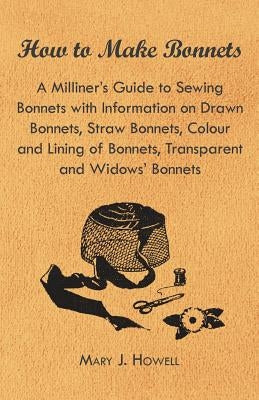 How to Make Bonnets - A Milliner's Guide to Sewing Bonnets with Information on Drawn Bonnets, Straw Bonnets, Colour and Lining of Bonnets, Transparent by Howell, Mary J.