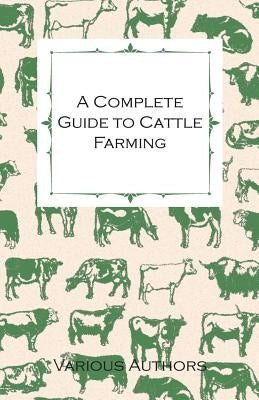 A Complete Guide to Cattle Farming - A Collection of Articles on Housing, Feeding, Breeding, Health and Other Aspects of Keeping Cattle by Various