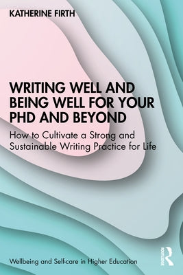 Writing Well and Being Well for Your PhD and Beyond: How to Cultivate a Strong and Sustainable Writing Practice for Life by Firth, Katherine