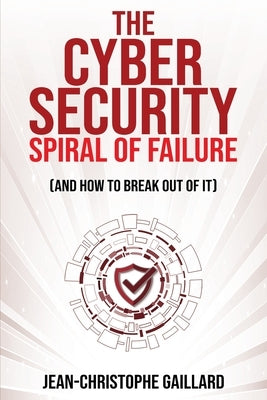 The Cybersecurity Spiral of Failure (and How to Break Out of It): Why large firms still struggle with cybersecurity and how to engineer real change dy by Gaillard, Jean-Christophe