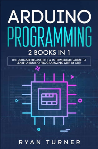 Arduino Programming: 2 books in 1 - The Ultimate Beginner's & Intermediate Guide to Learn Arduino Programming Step by Step by Turner, Ryan