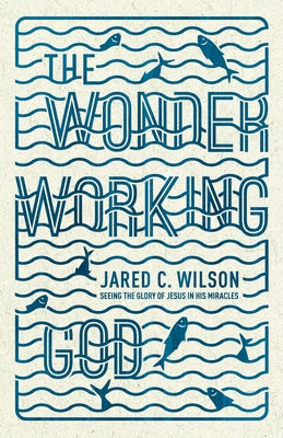 The Wonder-Working God: Seeing the Glory of Jesus in His Miracles by Wilson, Jared C.