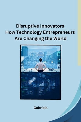 Disruptive Innovators How Technology Entrepreneurs Are Changing the World by Gabriela