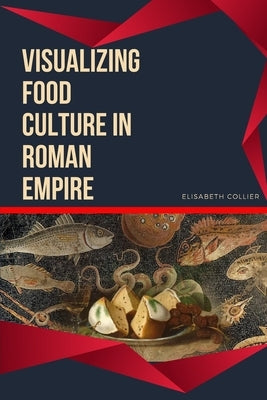 Visualizing Food Culture in Roman Empire by Collier, Elisabeth