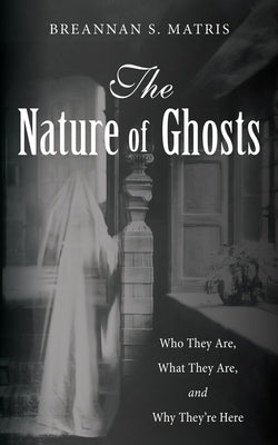 The Nature of Ghosts: Who They Are, What They Are, and Why They're Here by Matris, Breannan S.